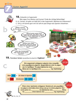 32
Guten Appetit!
Lektion
77
18. Einkaufen im Supermarkt
Was sagen Frau Alexiou und Carmen? Finde die richtige Reihenfolge!
Fr. A.: Carmen, ich gehe um halb fünf in den Supermarkt. Möchtest du mitkommen?
C.: Oh ja, ich komme gern mit! Ich will ein paar Dinge nach Spanien mitnehmen.
AB: 15., 16., 17.
Στα γερµανικά υπάρχουν ρήµατα που ονοµάζο-
νται χωριζόµενα ρήµατα. Σχηµατίζονται από το ρήµα
και το πρόθεµα. Το ρήµα βρίσκεται στην __________
θέση και το πρόθεµα στο __________ της πρότασης.
Όταν στην πρόταση υπάρχουν Modalverb και χωριζόµε-
νο ρήµα η σύνταξη είναι όπως και µε τα άλλα ρήµατα. Κλί-
νεται µόνο το _________ και βρίσκεται στη __________ θέση.
Το ________ είναι άκλιτο στο __________ της πρότασης.
❏Sie kostet einen Euro.
Guck mal hier, das Obst. Das ist
schön frisch. Möchtest du Obst
mitnehmen?
❏Was nimmst
du für deine Familie
mit?
❏Also kein Obst.
Suchst du noch ein Stück
Käse für das Abendessen
aus?
bb
cc
19. Trennbare Verben (χωριζόµενα ρήµατα): Ergänze!
❏Ist die Schokolade
hier nicht teurer als in
Spanien?
Obst kauf e ich lieber in Spanien ein .
Ich will Schokolade mit nehm en .
 