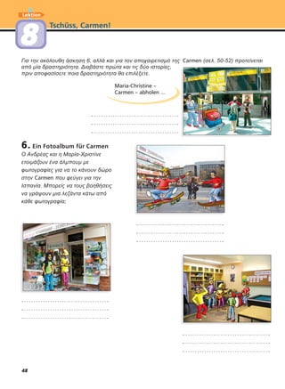 48
Tschüss, Carmen!
Lektion
88
6. Ein Fotoalbum für Carmen
O Ανδρέας και η Μαρία-Χριστίνε
ετοιµάζουν ένα άλµπουµ µε
φωτογραφίες για να το κάνουν δώρο
στην Carmen που φεύγει για την
Ισπανία. Μπορείς να τους βοηθήσεις
να γράψουν µια λεζάντα κάτω από
κάθε φωτογραφία;
Για την ακόλουθη άσκηση 6, αλλά και για τον αποχαιρετισµό της Carmen (σελ. 50-52) προτείνεται
από µία δραστηριότητα. Διαβάστε πρώτα και τις δύο ιστορίες,
πριν αποφασίσετε ποια δραστηριότητα θα επιλέξετε.
Maria-Christine –
Carmen – abholen ...
 