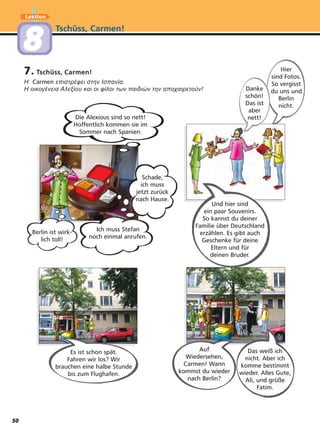 7. Tschüss, Carmen!
Η Carmen επιστρέφει στην Ισπανία.
Η οικογένεια Αλεξίου και οι φίλοι των παιδιών την αποχαιρετούν!
Tschüss, Carmen!
Lektion
88
Auf
Wiedersehen,
Carmen! Wann
kommst du wieder
nach Berlin?
Es ist schon spät.
Fahren wir los? Wir
brauchen eine halbe Stunde
bis zum Flughafen.
Das weiß ich
nicht. Aber ich
komme bestimmt
wieder. Alles Gute,
Ali, und grüße
Fatim.
Schade,
ich muss
jetzt zurück
nach Hause.
Die Alexious sind so nett!
Hoffentlich kommen sie im
Sommer nach Spanien.
Und hier sind
ein paar Souvenirs.
So kannst du deiner
Familie über Deutschland
erzählen. Es gibt auch
Geschenke für deine
Eltern und für
deinen Bruder.
Hier
sind Fotos.
So vergisst
du uns und
Berlin
nicht.
Danke
schön!
Das ist
aber
nett!
Berlin ist wirk-
lich toll!
Ich muss Stefan
noch einmal anrufen.
50
 