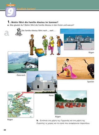 1. Wohin fährt die Familie Alexiou im Sommer?
a. Was glaubst du? Wohin fährt die Familie Alexiou in den Ferien und warum?
Die Familie Alexiou fährt nach..., weil... .
Endlich Ferien!
Lektion
99
b. Εντόπισε στο χάρτη της Γερµανίας και στο χάρτη της
Ευρώπης τις χώρες και τα νησιά που αναφέρονται παραπάνω.
aa
Rügen
Rügen
Rügen
Spanien
Paros
Österreich
54
 
