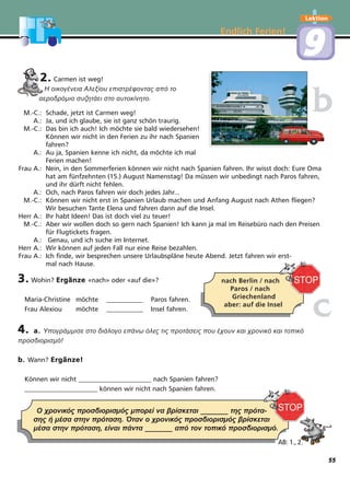 Endlich Ferien!
Lektion
99
2. Carmen ist weg!
Η οικογένεια Αλεξίου επιστρέφοντας από το
αεροδρόµιο συζητάει στο αυτοκίνητο.
M.-C.: Schade, jetzt ist Carmen weg!
A.: Ja, und ich glaube, sie ist ganz schön traurig.
M.-C.: Das bin ich auch! Ich möchte sie bald wiedersehen!
Können wir nicht in den Ferien zu ihr nach Spanien
fahren?
A.: Au ja, Spanien kenne ich nicht, da möchte ich mal
Ferien machen!
Frau A.: Nein, in den Sommerferien können wir nicht nach Spanien fahren. Ihr wisst doch: Eure Oma
hat am fünfzehnten (15.) August Namenstag! Da müssen wir unbedingt nach Paros fahren,
und ihr dürft nicht fehlen.
A.: Och, nach Paros fahren wir doch jedes Jahr...
M.-C.: Können wir nicht erst in Spanien Urlaub machen und Anfang August nach Athen fliegen?
Wir besuchen Tante Elena und fahren dann auf die Insel.
Herr A.: Ihr habt Ideen! Das ist doch viel zu teuer!
M.-C.: Aber wir wollen doch so gern nach Spanien! Ich kann ja mal im Reisebüro nach den Preisen
für Flugtickets fragen.
A.: Genau, und ich suche im Internet.
Herr A.: Wir können auf jeden Fall nur eine Reise bezahlen.
Frau A.: Ich finde, wir besprechen unsere Urlaubspläne heute Abend. Jetzt fahren wir erst-
mal nach Hause.
3. Wohin? Ergänze «nach» oder «auf die»?
Maria-Christine möchte ___________ Paros fahren.
Frau Alexiou möchte ___________ Insel fahren.
4. a. Υπογράµµισε στο διάλογο επάνω όλες τις προτάσεις που έχουν και χρονικό και τοπικό
προσδιορισµό!
b. Wann? Ergänze!
Können wir nicht ______________________ nach Spanien fahren?
______________________ können wir nicht nach Spanien fahren.
bb
nach Berlin / nach
Paros / nach
Griechenland
aber: auf die Insel
Ο χρονικός προσδιορισµός µπορεί να βρίσκεται _______ της πρότα-
σης ή µέσα στην πρόταση. Όταν ο χρονικός προσδιορισµός βρίσκεται
µέσα στην πρόταση, είναι πάντα _______ από τον τοπικό προσδιορισµό.
AB: 1., 2.
cc
55
 