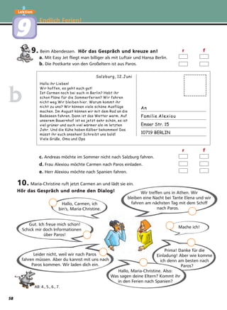 Endlich Ferien!
Lektion
99
9. Beim Abendessen. Hör das Gespräch und kreuze an!
a. Mit Easy Jet fliegt man billiger als mit Luftair und Hansa Berlin.
b. Die Postkarte von den Großeltern ist aus Paros.
10. Maria-Christine ruft jetzt Carmen an und lädt sie ein.
Hör das Gespräch und ordne den Dialog!
c. Andreas möchte im Sommer nicht nach Salzburg fahren.
d. Frau Alexiou möchte Carmen nach Paros einladen.
e. Herr Alexiou möchte nach Spanien fahren.
rr ff
rr ff
Salzburg, 12.JuniSalzburg, 12.Juni
Hallo ihr Lieben!Hallo ihr Lieben!
Wir hoffen, es geht euch gut!Wir hoffen, es geht euch gut!
Ist Carmen noch bei euch in Berlin? Habt ihrIst Carmen noch bei euch in Berlin? Habt ihr
schon Pläne für die Sommerferien? Wir fahrenschon Pläne für die Sommerferien? Wir fahren
nicht weg.Wir bleiben hier. Warum kommt ihrnicht weg.Wir bleiben hier. Warum kommt ihr
nicht zu uns? Wir können viele schöne Ausflügenicht zu uns? Wir können viele schöne Ausflüge
machen. Im August können wir mit dem Rad an diemachen. Im August können wir mit dem Rad an die
Badeseen fahren. Dann ist das Wetter warm. AufBadeseen fahren. Dann ist das Wetter warm. Auf
unserem Bauernhof ist es jetzt sehr schön, es istunserem Bauernhof ist es jetzt sehr schön, es ist
viel grüner und auch viel wärmer als im letztenviel grüner und auch viel wärmer als im letzten
Jahr. Und die Kühe haben Kälber bekommen! DasJahr. Und die Kühe haben Kälber bekommen! Das
müsst ihr euch ansehen! Schreibt uns bald!müsst ihr euch ansehen! Schreibt uns bald!
Viele Grüße, Oma und OpaViele Grüße, Oma und Opa
AnAn
Familie AlexiouFamilie Alexiou
Emser Str. 15Emser Str. 15
10719 BERLIN10719 BERLIN
Prima! Danke für die
Einladung! Aber wie komme
ich denn am besten nach
Paros?
Hallo, Maria-Christine. Also:
Was sagen deine Eltern? Kommt ihr
in den Ferien nach Spanien?
Mache ich!
Hallo, Carmen, ich
bin’s, Maria-Christine.
Gut. Ich freue mich schon!
Schick mir doch Informationen
über Paros!
Wir treffen uns in Athen. Wir
bleiben eine Nacht bei Tante Elena und wir
fahren am nächsten Tag mit dem Schiff
nach Paros.
Leider nicht, weil wir nach Paros
fahren müssen. Aber du kannst mit uns nach
Paros kommen. Wir laden dich ein.
bb
AB: 4., 5., 6., 7.
58
 