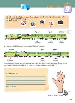 ..........................................
Liebe Carmen!Liebe Carmen!
________________________________________________________________________
________________________________________________________________________
________________________________________________________________________
________________________________________________________________________
________________________________________________________________________
Viele GrüßeViele Grüße
........................................................
ZAO
Endlich Ferien!
Lektion
99
Φαντάσου ότι η Carmen θέλει να σε επισκεφθεί. Σε ρωτάει ποιος είναι ο καλύτερος τρόπος για να
φτάσει στο µέρος που κατοικείς. Τι της απαντάς; Schreib den Brief in dein Heft.
Lies noch einmal die Postkarte von Oma und Opa und ergänze!
Wann? Wie? Wohin?
Wann? Wie? Wohin?
ZEIT ART ORT
(χρόνος) (τρόπος) (τόπος)
ZEIT ART ORT
(χρόνος) (τρόπος) (τόπος)
Ich fahre mit dem Auto/ mit dem Zug/ mit dem Schiff/ mit der U-Bahn/ mit der Fähre.
Ich fliege mit dem Flugzeug.
Ich gehe zu Fuß.
Wir fahren
_________ _________ _________ _________ an die Badeseen _________
am nächsten Tag mit dem Schiff nach Paros.
cc
AB: 8., 9., 10., 11., 12., 13.
59
 