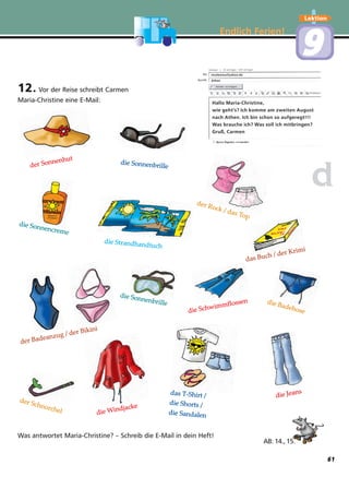 Endlich Ferien!
Lektion
99
12. Vor der Reise schreibt Carmen
Maria-Christine eine E-Mail:
Was antwortet Maria-Christine? – Schreib die E-Mail in dein Heft!
dd
AB: 14., 15.
der Sonnenhut
das T-Shirt /
die Shorts /
die Sandalen
die Jeans
die Windjacke
die Schwimmflossen
die Sonnenbrille
die Sonnenbrille
die Sonnencreme
der Rock / das Top
die Badehose
der Schnorchel
das Buch / der Krimi
der Badeanzug / der Bikini
die Strandhandtuch
Hallo Maria-Christine,
wie geht’s? Ich komme am zweiten August
nach Athen. Ich bin schon so aufgeregt!!!
Was brauche ich? Was soll ich mitbringen?
Gruß, Carmen
mcalexiou@yahoo.de
Athen
61
 