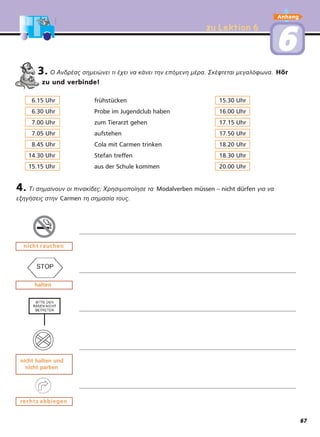 zu Lektion 6zu Lektion 6
Anhang
66
nicht rauchennicht rauchen
haltenhalten
nicht halten undnicht halten und
nicht parkennicht parken
rrechts abbiegenechts abbiegen
3. Ο Ανδρέας σηµειώνει τι έχει να κάνει την επόµενη µέρα. Σκέφτεται µεγαλόφωνα. Hör
zu und verbinde!
4. Τι σηµαίνουν οι πινακίδες; Χρησιµοποίησε τα Modalverben müssen – nicht dürfen για να
εξηγήσεις στην Carmen τη σηµασία τους.
6.15 Uhr frühstücken 15.30 Uhr
6.30 Uhr Probe im Jugendclub haben 16.00 Uhr
7.00 Uhr zum Tierarzt gehen 17.15 Uhr
7.05 Uhr aufstehen 17.50 Uhr
8.45 Uhr Cola mit Carmen trinken 18.20 Uhr
14.30 Uhr Stefan treffen 18.30 Uhr
15.15 Uhr aus der Schule kommen 20.00 Uhr
67
 