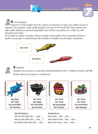zu Lektion 7zu Lektion 7
Anhang
77
4. Σκιτσογραφίες
Χωριστείτε σε δύο οµάδες (Α και Β). Γράψτε σε καρτούλες τις λέξεις που µάθατε σε αυτό το
κεφάλαιο. Στη συνέχεια, η κάθε οµάδα χωρίζεται στα δύο, Α1+Α2 και Β1+Β2. Ένας παίκτης από
κάθε οµάδα τραβάει µια κάρτα και ζωγραφίζει στους παίκτες της οµάδας του τη λέξη που είναι
γραµµένη στην κάρτα.
Αν η οµάδα του τη βρει, συνεχίζει, αλλιώς συνεχίζει η άλλη οµάδα. Όταν η κλεψύδρα αδειάσει η
οµάδα που έχει βρει τις περισσότερες λέξεις κερδίζει. Οι οµάδες Α και Β παίζουν παράλληλα.
5.Quartett
Θυµηθείτε τους κανόνες του παιχνιδιού Quartett
Φτιάξτε κάρτες όπως δείχνει το παράδειγµα.
Sprecht/fragt so: Antwortet so:
Gib mir den Salat /die .... / das ... . Nimm den ... /die .../ das ... .
Hast du den Salat /die ... / das ... ? Hier habe ich den... /die ... / das ... .
Ich möchte den Salat /die ... / das .... Bitte, hier ist der... /die ... / das ... .
der Fisch
die Wurst
der Fisch
der Salat
die Kartoffeln
das Gemüse
der Fisch
der Salat
die Kartoffeln
das Gemüse
der Fisch
der Salat
die Kartoffeln
das Gemüse
der Fisch
der Salat
die Kartoffeln
das Gemüse
(Deutsch ein Hit! 1, )Kursbuch Τεύχος Α', σελ. 98
73
 