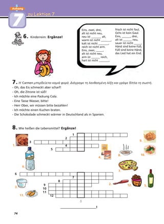 74
zu Lektion 7zu Lektion 7
Anhang
77
6. Kinderreim: Ergänze!
7. H Carmen µπερδεύεται καµιά φορά. Διάγραψε τη λανθασµένη λέξη και γράψε δίπλα τη σωστή.
- Oh, das Eis schmeckt aber scharf!
- Oh, die Zitrone ist süß!
- Ich möchte eine Packung Cola.
- Eine Tasse Wasser, bitte!
- Herr Ober, wir müssen bitte bezahlen!
- Ich möchte einen Kuchen braten.
- Die Schokolade schmeckt wärmer in Deutschland als in Spanien.
8. Wie heißen die Lebensmittel? Ergänze!
_________________________!
Eins, zwei, drei,
alt ist nicht neu,
neu ist _______ alt,
warm ist nicht _______,
kalt ist nicht _______,
reich ist nicht arm.
Eins, zwei, _____,
alt ist nicht neu,
arm ist ______ reich,
hart ist nicht _______,
frisch ist nicht faul,
Ochs ist kein Gaul.
Eins, ______, drei,
alt ist ______ neu,
sauer ist nicht _____,
Händ sind keine Füß,
Füß sind keine Händ,
das Lied hat ein End.
1
2
3
4
5
7
8
9
10
11
12
6
➪
1.
4.
8.
7.
5.2.
9.
6.
3.
11.
10.
12.
 