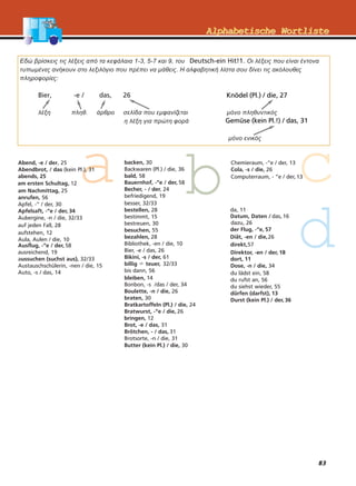 83
AAllpphhaabbeettiisscchhee WWoorrttlliisstteeAAllpphhaabbeettiisscchhee WWoorrttlliissttee
Εδώ βρίσκεις τις λέξεις από τα κεφάλαια 1-3, 5-7 και 9, του Deutsch-ein Hit!1. Οι λέξεις που είναι έντονα
τυπωµένες ανήκουν στο λεξιλόγιο που πρέπει να µάθεις. Η αλφαβητική λίστα σου δίνει τις ακόλουθες
πληροφορίες:
Bier, -e / das, 26
λέξη πληθ. άρθρο σελίδα που εµφανίζεται µόνο πληθυντικός
η λέξη για πρώτη φορά
µόνο ενικός
Knödel (Pl.) / die, 27
Gemüse (kein Pl.!) / das, 31
 
