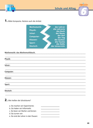 Schule und Alltag
66
1. Bilde Komposita. Notiere auch die Artikel.
Mathematik-Mathematik-
Physik-Physik-
Schul-Schul-
ComputerComputer--
Klassen-Klassen-
Sport-Sport-
Deutsch-Deutsch-
Mathematik: das Mathematikbuch,
Physik:
Schul-:
Computer:
Klassen:
Sport:
Deutsch:
2. Wie heißen die Schulräume?
a. Da machen wir Experimente: _____________________
b. Da haben wir Informatik: _____________________
c. Da lesen wir Bücher und lernen: _____________________
d. Da turnen wir: _____________________
e. Da sind die Lehrer in den Pausen: _____________________
der Lehrder Lehr erer
die Lehrdie Lehr erinerin
das Buchdas Buch
der Raumder Raum
der Hofder Hof
der Tder Tagag
die Sachendie Sachen
die Tdie Tascheasche
die Halledie Halle
der Unterrichtder Unterricht
zu Lektion
95
 