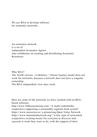 We use REA to develop software
for economic networks.
An economic network
is a set of
independent Economic Agents
who collaborate on creating and distributing Economic
Resources.
Why REA?
The ALOE (Assets - Liabilities = Owner Equity) model does not
work for networks, because a network does not have a singular
ownership.
The REA independent view does work.
Here are some of the networks we have worked with on REA-
based software:
http://www.fifthseasoncoop.com/ “A multi-stakeholder
cooperative supporting a sustainable regional food system”
https://www.sensorica.co/ a pioneering Open Value Network
https://www.mutualaidnetwork.org/ “a new type of networked
cooperative creating means for everyone to discover and
succeed in work they want to do, with the support of their
 