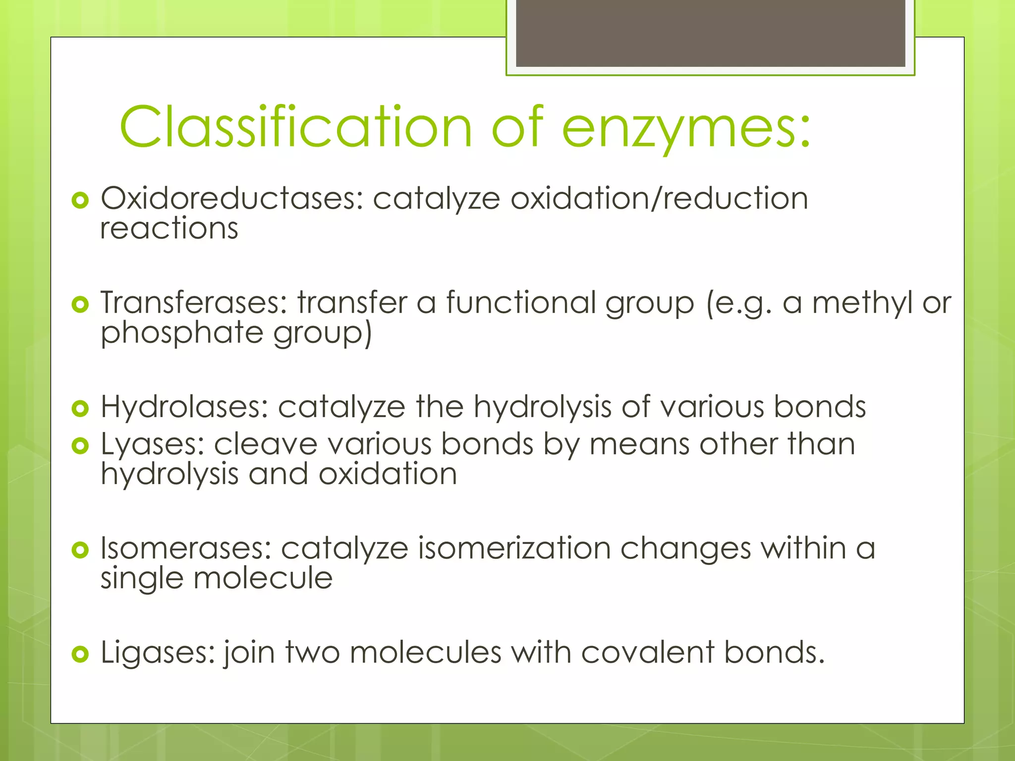 Classification of enzymes:
 Oxidoreductases: catalyze oxidation/reduction
reactions
 Transferases: transfer a functional group (e.g. a methyl or
phosphate group)
 Hydrolases: catalyze the hydrolysis of various bonds
 Lyases: cleave various bonds by means other than
hydrolysis and oxidation
 Isomerases: catalyze isomerization changes within a
single molecule
 Ligases: join two molecules with covalent bonds.
 