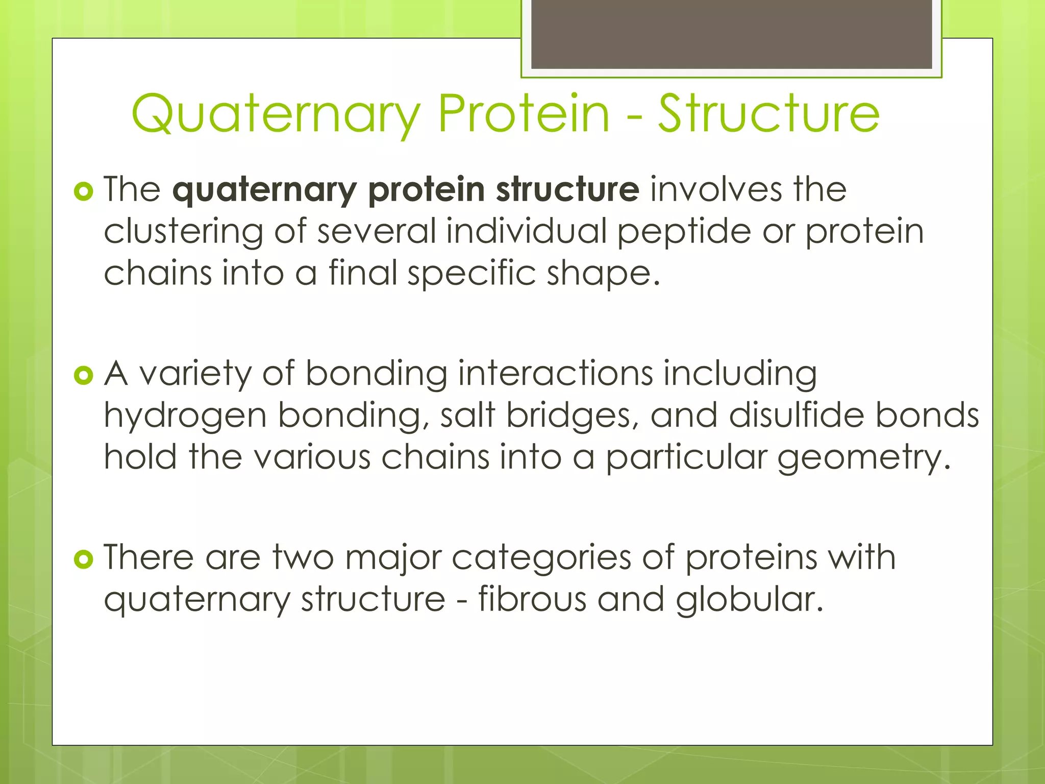 Quaternary Protein - Structure
 The quaternary protein structure involves the
clustering of several individual peptide or protein
chains into a final specific shape.
 A variety of bonding interactions including
hydrogen bonding, salt bridges, and disulfide bonds
hold the various chains into a particular geometry.
 There are two major categories of proteins with
quaternary structure - fibrous and globular.
 