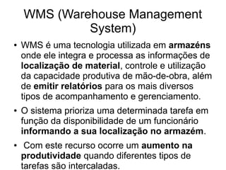WMS (Warehouse Management
System)
● WMS é uma tecnologia utilizada em armazéns
onde ele integra e processa as informações de
localização de material, controle e utilização
da capacidade produtiva de mão-de-obra, além
de emitir relatórios para os mais diversos
tipos de acompanhamento e gerenciamento.
● O sistema prioriza uma determinada tarefa em
função da disponibilidade de um funcionário
informando a sua localização no armazém.
● Com este recurso ocorre um aumento na
produtividade quando diferentes tipos de
tarefas são intercaladas.
 