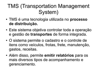 TMS (Transportation Management
System)
● TMS é uma tecnologia utilizada no processo
de distribuição.
● Este sistema objetiva controlar toda a operação
e gestão de transportes de forma integrada.
● O sistema permite o cadastro e o controle de
itens como veículos, frotas, frete, manutenção,
gastos, receitas.
● Além disso, permite emitir relatórios para os
mais diversos tipos de acompanhamento e
gerenciamento.
 