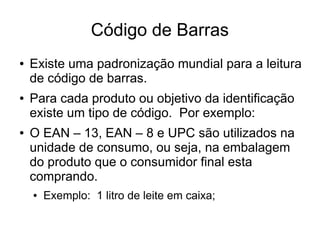 Código de Barras
● Existe uma padronização mundial para a leitura
de código de barras.
● Para cada produto ou objetivo da identificação
existe um tipo de código. Por exemplo:
● O EAN – 13, EAN – 8 e UPC são utilizados na
unidade de consumo, ou seja, na embalagem
do produto que o consumidor final esta
comprando.
● Exemplo: 1 litro de leite em caixa;
 