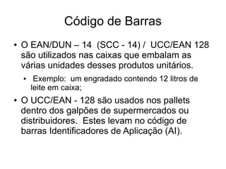 Código de Barras
● O EAN/DUN – 14 (SCC - 14) / UCC/EAN 128
são utilizados nas caixas que embalam as
várias unidades desses produtos unitários.
● Exemplo: um engradado contendo 12 litros de
leite em caixa;
● O UCC/EAN - 128 são usados nos pallets
dentro dos galpões de supermercados ou
distribuidores. Estes levam no código de
barras Identificadores de Aplicação (AI).
 