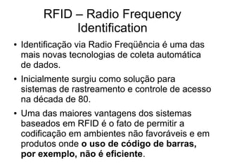 RFID – Radio Frequency
Identification
● Identificação via Radio Freqüência é uma das
mais novas tecnologias de coleta automática
de dados.
● Inicialmente surgiu como solução para
sistemas de rastreamento e controle de acesso
na década de 80.
● Uma das maiores vantagens dos sistemas
baseados em RFID é o fato de permitir a
codificação em ambientes não favoráveis e em
produtos onde o uso de código de barras,
por exemplo, não é eficiente.
 