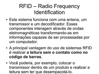 RFID – Radio Frequency
Identification
● Este sistema funciona com uma antena, um
transmissor e um decodificador. Esses
componentes interagem através de ondas
eletromagnéticas transformando-as em
informações capazes de ser processadas por
um computador.
● A principal vantagem do uso de sistemas RFID
é realizar a leitura sem o contato como no
código de barras.
● Você poderia, por exemplo, colocar o
transmissor dentro de um produto e realizar a
leitura sem ter que desempacotá-lo.
 