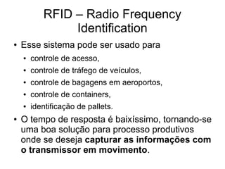 RFID – Radio Frequency
Identification
● Esse sistema pode ser usado para
● controle de acesso,
● controle de tráfego de veículos,
● controle de bagagens em aeroportos,
● controle de containers,
● identificação de pallets.
● O tempo de resposta é baixíssimo, tornando-se
uma boa solução para processo produtivos
onde se deseja capturar as informações com
o transmissor em movimento.
 