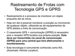 Rastreamento de Frotas com
Tecnologia GPS e GPRS
● Rastreamento é o processo de monitorar um objeto
enquanto ele se move.
● Hoje em dia é possível monitorar a posição ou movimento
de qualquer objeto, utilizando-se de equipamentos de
GPS aliados a links de comunicação.
● O casamento GPS + comunicação (GPRS) é necessário
pois o receptor GPS localiza sua própria posição. Esta
deve ser transmitida via canal de comunicação
(GPRS) para uma central que fará efetivamente o
monitoramento.
● Esta tecnologia é comumente conhecida como AVL
(Automatic Vehicle Location).
 