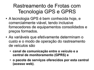 Rastreamento de Frotas com
Tecnologia GPS e GPRS
● A tecnologia GPS é bem conhecida hoje, e
comercialmente viável, tendo inclusive
fornecedores de equipamentos consolidados e
preços formados.
● As variáveis que efetivamente determinam o
custo e o modo de operação do rastreamento
de veículos são
● canal de comunicação entre o veículo e a
central de monitoramento (GPRS) e
● o pacote de serviços oferecidos por esta central
(acesso web).
 