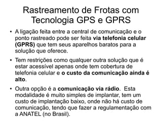Rastreamento de Frotas com
Tecnologia GPS e GPRS
● A ligação feita entre a central de comunicação e o
ponto rastreado pode ser feita via telefonia celular
(GPRS) que tem seus aparelhos baratos para a
solução que oferece.
● Tem restrições como qualquer outra solução que é
estar acessível apenas onde tem cobertura de
telefonia celular e o custo da comunicação ainda é
alto.
● Outra opção é a comunicação via rádio. Esta
modalidade é muito simples de implantar, tem um
custo de implantação baixo, onde não há custo de
comunicação, tendo que fazer a regulamentação com
a ANATEL (no Brasil).
 