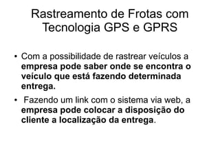 Rastreamento de Frotas com
Tecnologia GPS e GPRS
● Com a possibilidade de rastrear veículos a
empresa pode saber onde se encontra o
veículo que está fazendo determinada
entrega.
● Fazendo um link com o sistema via web, a
empresa pode colocar a disposição do
cliente a localização da entrega.
 