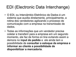 EDI (Electronic Data Interchange)
● O EDI, ou Intercâmbio Eletrônico de Dados é um
sistema que auxilia diretamente, principalmente, a
rotina dos vendedores agilizando o processo de
comunicação com a empresa na transmissão de
dados.
● Todas as informações que um vendedor precisa
coletar e transferir para a empresa em um segundo
momento, ele faz de forma on line evitando assim a
demora no input do pedido e ele ainda tem a
possibilidade de consultar o estoque da empresa e
informar ao cliente a possibilidade de
disponibilizar a mercadoria.
 