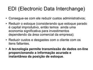EDI (Electronic Data Interchange)
● Consegue-se com ele reduzir custos administrativos;
● Reduzir o estoque (considerando que estoque parado
é capital improdutivo, então temos ainda uma
economia significativa para investimentos
dependendo da área comercial da empresa);
● Reduzir custos e desgastes com o cliente com os
itens faltantes.
● A tecnologia permite transmissão de dados on-line
proporcionando a informação acurada e
instantânea da posição de estoque.
 