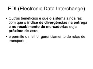 EDI (Electronic Data Interchange)
● Outros benefícios é que o sistema ainda faz
com que o índice de divergências na entrega
e no recebimento de mercadorias seja
próximo de zero,
● e permite o melhor gerenciamento de rotas de
transporte.
 