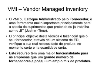 VMI – Vendor Managed Inventory
● O VMI ou Estoque Administrado pelo Fornecedor, é
uma ferramenta muito importante principalmente para
a cadeia de suprimentos que pretende ou já trabalha
com o JIT (Just-in -Time).
● O principal objetivo desta técnica é fazer com que o
seu fornecedor, através de um sistema de EDI,
verifique a sua real necessidade de produto, no
momento certo e na quantidade certa.
● Este recurso tem uma maior funcionalidade para
as empresas que um grande número de
fornecedores e possui um amplo mix de produtos.
 