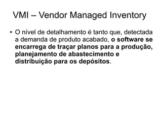 VMI – Vendor Managed Inventory
● O nível de detalhamento é tanto que, detectada
a demanda de produto acabado, o software se
encarrega de traçar planos para a produção,
planejamento de abastecimento e
distribuição para os depósitos.
 