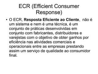 ECR (Efficient Consumer
Response)
● O ECR, Resposta Eficiente ao Cliente, não é
um sistema e nem é uma técnica, é um
conjunto de práticas desenvolvidas em
conjunto com fabricantes, distribuidores e
varejistas com o objetivo de obter ganhos por
eficiência nas atividades comerciais e
operacionais entre as empresas prestando
assim um serviço de qualidade ao consumidor
final.
 