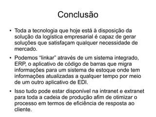 Conclusão
● Toda a tecnologia que hoje está à disposição da
solução da logística empresarial é capaz de gerar
soluções que satisfaçam qualquer necessidade de
mercado.
● Podemos “linkar” através de um sistema integrado,
ERP, o aplicativo de código de barras que migra
informações para um sistema de estoque onde tem
informações atualizadas a qualquer tempo por meio
de um outro aplicativo de EDI.
● Isso tudo pode estar disponível na intranet e extranet
para toda a cadeia de produção afim de otimizar o
processo em termos de eficiência de resposta ao
cliente.
 