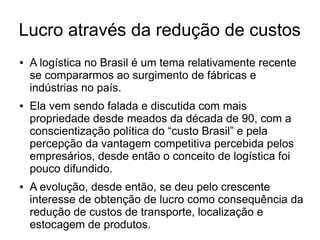 Lucro através da redução de custos
● A logística no Brasil é um tema relativamente recente
se compararmos ao surgimento de fábricas e
indústrias no país.
● Ela vem sendo falada e discutida com mais
propriedade desde meados da década de 90, com a
conscientização política do “custo Brasil” e pela
percepção da vantagem competitiva percebida pelos
empresários, desde então o conceito de logística foi
pouco difundido.
● A evolução, desde então, se deu pelo crescente
interesse de obtenção de lucro como consequência da
redução de custos de transporte, localização e
estocagem de produtos.
 
