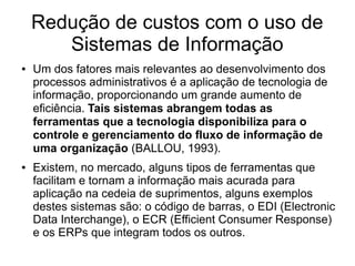 Redução de custos com o uso de
Sistemas de Informação
● Um dos fatores mais relevantes ao desenvolvimento dos
processos administrativos é a aplicação de tecnologia de
informação, proporcionando um grande aumento de
eficiência. Tais sistemas abrangem todas as
ferramentas que a tecnologia disponibiliza para o
controle e gerenciamento do fluxo de informação de
uma organização (BALLOU, 1993).
● Existem, no mercado, alguns tipos de ferramentas que
facilitam e tornam a informação mais acurada para
aplicação na cedeia de suprimentos, alguns exemplos
destes sistemas são: o código de barras, o EDI (Electronic
Data Interchange), o ECR (Efficient Consumer Response)
e os ERPs que integram todos os outros.
 