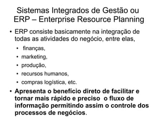 Sistemas Integrados de Gestão ou
ERP – Enterprise Resource Planning
● ERP consiste basicamente na integração de
todas as atividades do negócio, entre elas,
● finanças,
● marketing,
● produção,
● recursos humanos,
● compras logística, etc.
● Apresenta o benefício direto de facilitar e
tornar mais rápido e preciso o fluxo de
informação permitindo assim o controle dos
processos de negócios.
 