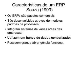 Características de um ERP,
Souza (1999)
● Os ERPs são pacotes comerciais;
● São desenvolvidos através de modelos
padrões de processos;
● Integram sistemas de várias áreas das
empresas;
● Utilizam um banco de dados centralizado;
● Possuem grande abrangência funcional.
 