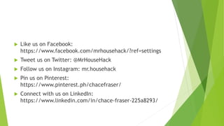 Like us on Facebook:
https://www.facebook.com/mrhousehack/?ref=settings
 Tweet us on Twitter: @MrHouseHack
 Follow us on Instagram: mr.househack
 Pin us on Pinterest:
https://www.pinterest.ph/chacefraser/
 Connect with us on LinkedIn:
https://www.linkedin.com/in/chace-fraser-225a8293/
 