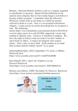Romans. Merriam-Webster defines a cult as a religion regarded
as unorthodox or spurious. Based off that definition in my
opinion most religions that we have today began a cult before it
became widely accepted. I remember when the Jehovah’s
Witnesses would come to our home as a child my parents
referred to them as a cult. Now it’s an accepted well-known
religion. I came across an article describing how to recognize a
cult. The following
article https://www.theatlantic.com/national/archive/2014/06/th
e-seven-signs-youre-in-a-cult/361400/ suggested a seven step
method to identify cults. I believe in freedom of religion. We
have the right to believe what we want if we don’t hinder or
cause harm to others. I respect all religions who respect
others. That’s why we have faith. Faith enables us to stand
firm in those beliefs without “proof” so to speak.
InspiringPhilosophy. (2016, September 17). Jesus vs Mithra.
Retrieved from
https://www.youtube.com/watch?v=muM7Uk40iRE
Dan Gilgoff, (2011, April 18). Explain it to me:
Passover Retrieved
from https://www.youtube.com/watch?v=ZlSVShBAVtw
History.com Editors. (2009, November 9). Passover. Retrieved
from https://www.history.com/topics/holidays/passover
 