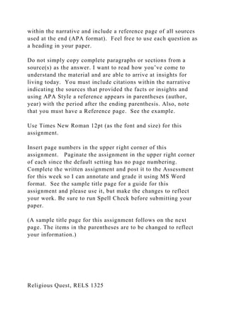 within the narrative and include a reference page of all sources
used at the end (APA format). Feel free to use each question as
a heading in your paper.
Do not simply copy complete paragraphs or sections from a
source(s) as the answer. I want to read how you’ve come to
understand the material and are able to arrive at insights for
living today. You must include citations within the narrative
indicating the sources that provided the facts or insights and
using APA Style a reference appears in parentheses (author,
year) with the period after the ending parenthesis. Also, note
that you must have a Reference page. See the example.
Use Times New Roman 12pt (as the font and size) for this
assignment.
Insert page numbers in the upper right corner of this
assignment. Paginate the assignment in the upper right corner
of each since the default setting has no page numbering.
Complete the written assignment and post it to the Assessment
for this week so I can annotate and grade it using MS Word
format. See the sample title page for a guide for this
assignment and please use it, but make the changes to reflect
your work. Be sure to run Spell Check before submitting your
paper.
(A sample title page for this assignment follows on the next
page. The items in the parentheses are to be changed to reflect
your information.)
Religious Quest, RELS 1325
 