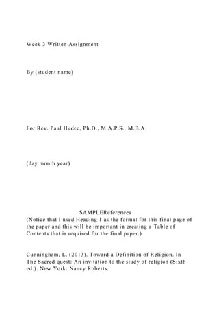 Week 3 Written Assignment
By (student name)
For Rev. Paul Hudec, Ph.D., M.A.P.S., M.B.A.
(day month year)
SAMPLEReferences
(Notice that I used Heading 1 as the format for this final page of
the paper and this will be important in creating a Table of
Contents that is required for the final paper.)
Cunningham, L. (2013). Toward a Definition of Religion. In
The Sacred quest: An invitation to the study of religion (Sixth
ed.). New York: Nancy Roberts.
 
