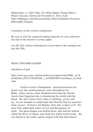 Shahrestani, A. (2013 May 23). What Makes Things Holy? |
Plato's Socrates. Retrieved November 8, 2015, from
http://hubpages.com/education/Holy-Plato-Euthyphro-Socrates-
philosophy-religion
Comments on the written assignment:
Be sure to cite the required reading materials in your reference
list and in the narrative as they apply.
Use the full citation information as provided in the example not
just the URL.
WEEK TWO DISCUSSION
Attributes of god
http://www.qcc.cuny.edu/SocialSciences/ppecorino/PHIL_of_R
ELIGION_TEXT/CHAPTER_1_OVERVIEW/Attributes_of_God
.htm
I believe God is Omnipotent. God demonstrates his
power over the world numerous times throughout the
Bible. Many stories, from Abraham delivering the Jewish
slaves from Egyptian rule, to destroying the world with the
flood. We don’t know God’s plan or methods, yet we still
try. In our attempts to understand and identify God we question
God’s power. If God is All Mighty, then why is there evil? We
must first understand where we are and the purpose of
earth. The great dragon was hurled down, that ancient serpent
called the devil, or Satan, who leads the whole world astray. He
was hurled to the earth, and his angels with him (Revelation
 