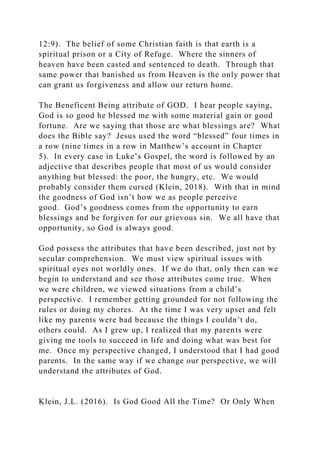 12:9). The belief of some Christian faith is that earth is a
spiritual prison or a City of Refuge. Where the sinners of
heaven have been casted and sentenced to death. Through that
same power that banished us from Heaven is the only power that
can grant us forgiveness and allow our return home.
The Beneficent Being attribute of GOD. I hear people saying,
God is so good he blessed me with some material gain or good
fortune. Are we saying that those are what blessings are? What
does the Bible say? Jesus used the word “blessed” four times in
a row (nine times in a row in Matthew’s account in Chapter
5). In every case in Luke’s Gospel, the word is followed by an
adjective that describes people that most of us would consider
anything but blessed: the poor, the hungry, etc. We would
probably consider them cursed (Klein, 2018). With that in mind
the goodness of God isn’t how we as people perceive
good. God’s goodness comes from the opportunity to earn
blessings and be forgiven for our grievous sin. We all have that
opportunity, so God is always good.
God possess the attributes that have been described, just not by
secular comprehension. We must view spiritual issues with
spiritual eyes not worldly ones. If we do that, only then can we
begin to understand and see those attributes come true. When
we were children, we viewed situations from a child’s
perspective. I remember getting grounded for not following the
rules or doing my chores. At the time I was very upset and felt
like my parents were bad because the things I couldn’t do,
others could. As I grew up, I realized that my parents were
giving me tools to succeed in life and doing what was best for
me. Once my perspective changed, I understood that I had good
parents. In the same way if we change our perspective, we will
understand the attributes of God.
Klein, J.L. (2016). Is God Good All the Time? Or Only When
 