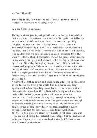 we Feel Blessed?
The Holy Bible, new international version, (1984). Grand
Rapids: Zondervan Publishing House.
Science helps in our quest
Throughout our journey of growth and discovery, it is evident
that we encounter various rich sources of insights that influence
our approach to life and specifically in matters regarding
religion and science. Individually, we all have different
perceptions regarding life and its constituents but considering
the fact, that we all liv in a community full of other individuals,
it is evident that we can influence or gain influence from the
society (TED, 2006). Personally, one of the greatest influences
in my view of religion and science is the concept of the cynic or
cynicism. Notably, through cynicism, one believes that the
reason and purpose of life is to live in virtue and coincide with
the requirements of nature around us. Just the same way the
Ted talk highlighted on how the environment around their
family was, it was the leading factor to her belief about religion
and science.
Noteworthy, both religion and science are effective in providing
us the facts concerning the world but in other cases, they
oppose each other regarding some facts. In such cases, it will
then entirely depend on the individual’s background and how
their self-discovery journey dictated them to conduct
themselves. Furthermore, as a cynic, through reasoning of the
creatures, individuals are made able to gain happiness through
an intense training as well as living in accordance with the
natural order of life individually whereas declining every
conventional lust for sex, wealth, and fame (McLuhan,
2015). In doing so, we attain our morals in religion since our
lives are not dictated by material ownerships, but our individual
believes. Hence, it drives us to lead a simple life that is not
based on our possessions.
 