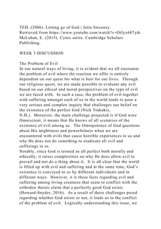 TED. (2006). Letting go of God | Julia Sweeney.
Retrieved from https://www.youtube.com/watch?v=OtIyx687ytk
McLuhan, E. (2015). Cynic satire. Cambridge Scholars
Publishing.
WEEK 3 DISCUSSION
The Problem of Evil
In our natural ways of living, it is evident that we all encounter
the problem of evil where the reaction we offer is entirely
dependent on our quest for what is best for our lives. Through
our religious quest, we are made possible to evaluate any evil
based on our ethical and moral perspectives on the type of evil
we are faced with. In such a case, the problem of evil together
with suffering amongst each of us in the world tends to pose a
very serious and complex inquiry that challenges our belief on
the existence of the perfect God (Nick Trakakis,
N.D.). Moreover, the main challenge projected is if God were
Omniscient, it means that He knows of all scenarios of the
existence of evil among us. The Omnipotence of God questions
about His mightiness and powerfulness when we are
encountered with evils that cause horrible experiences to us and
why He does not do something to eradicate all evil and
sufferings in us.
Notably, since God is termed as all perfect both morally and
ethically, it raises complexities on why He does allow evil to
prevail and not do a thing about it. It is all clear that the world
is filled up with evil and suffering and at the same time, God’s
existence is conveyed to us by different individuals and in
different ways. However, it is these facts regarding evil and
suffering among living creatures that seem to conflict with the
orthodox theists claim that a perfectly good God exists
(Howard-Snyder, 2016). As a result of these challenges posed
regarding whether God exists or not, it leads us to the conflict
of the problem of evil. Logically understanding this issue, we
 