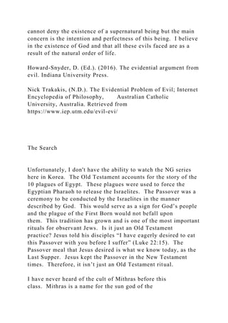cannot deny the existence of a supernatural being but the main
concern is the intention and perfectness of this being. I believe
in the existence of God and that all these evils faced are as a
result of the natural order of life.
Howard-Snyder, D. (Ed.). (2016). The evidential argument from
evil. Indiana University Press.
Nick Trakakis, (N.D.). The Evidential Problem of Evil; Internet
Encyclopedia of Philosophy, Australian Catholic
University, Australia. Retrieved from
https://www.iep.utm.edu/evil-evi/
The Search
Unfortunately, I don't have the ability to watch the NG series
here in Korea. The Old Testament accounts for the story of the
10 plagues of Egypt. These plagues were used to force the
Egyptian Pharaoh to release the Israelites. The Passover was a
ceremony to be conducted by the Israelites in the manner
described by God. This would serve as a sign for God’s people
and the plague of the First Born would not befall upon
them. This tradition has grown and is one of the most important
rituals for observant Jews. Is it just an Old Testament
practice? Jesus told his disciples “I have eagerly desired to eat
this Passover with you before I suffer” (Luke 22:15). The
Passover meal that Jesus desired is what we know today, as the
Last Supper. Jesus kept the Passover in the New Testament
times. Therefore, it isn’t just an Old Testament ritual.
I have never heard of the cult of Mithras before this
class. Mithras is a name for the sun god of the
 