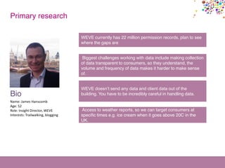 Bio
Name: James Hanscomb
Age: 52
Role: Insight Director, WEVE
Interests: Trailwalking, blogging
Primary research
WEVE currently has 22 million permission records, plan to see
where the gaps are
Biggest challenges working with data include making collection
of data transparent to consumers, so they understand, the
volume and frequency of data makes it harder to make sense
of.
WEVE doesn’t send any data and client data out of the
building. You have to be incredibly careful in handling data.
Access to weather reports, so we can target consumers at
specific times e.g. ice cream when it goes above 20C in the
UK.
 