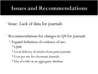 Issue: Lack of data for journals Recommendations for changes in QS for journals Expand definition of evidence of use:  LJUR  Local delivery of articles from print journals Cost per use for electronic journals Use of a title in an aggregator database 