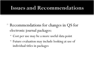 Recommendations for changes in QS for  electronic journal packages: Cost per use may be a more useful data point Future evaluation may include looking at use of individual titles in packages 